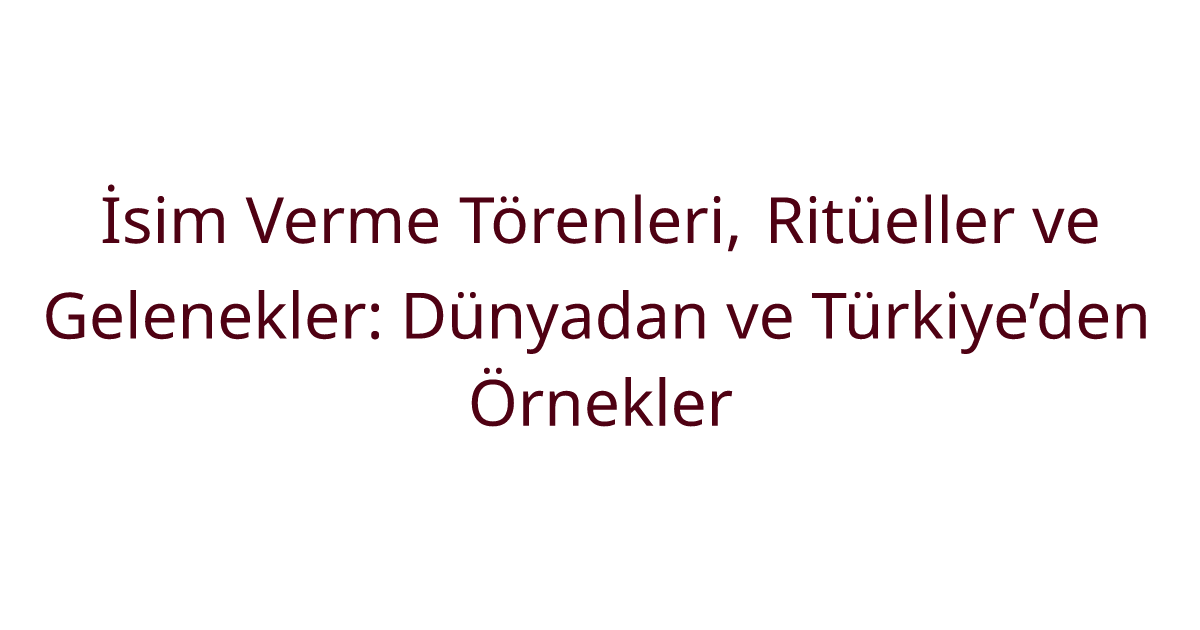İsim Verme Törenleri, Ritüeller ve Gelenekler: Dünyadan ve Türkiye’den Örnekler