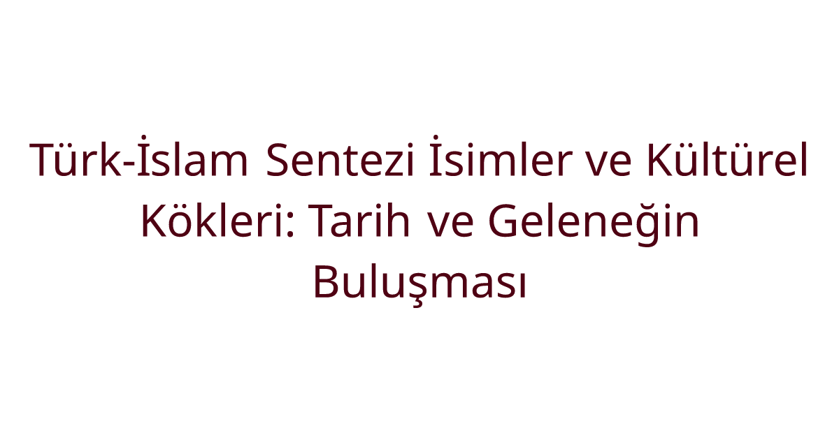 Türk-İslam Sentezi İsimler ve Kültürel Kökleri: Tarih ve Geleneğin Buluşması
